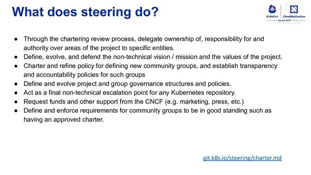 What does steering do?
● Through the chartering review process, delegate ownership of, responsibility for and
authority over areas of the project to specific entities.
● Define, evolve, and defend the non-technical vision / mission and the values of the project.
● Charter and refine policy for defining new community groups, and establish transparency
and accountability policies for such groups
● Define and evolve project and group governance structures and policies.
● Act as a final non-technical escalation point for any Kubernetes repository.
● Request funds and other support from the CNCF (e.g. marketing, press, etc.)
● Define and enforce requirements for community groups to be in good standing such as
having an approved charter.
git.k8s.io/steering/charter.md
