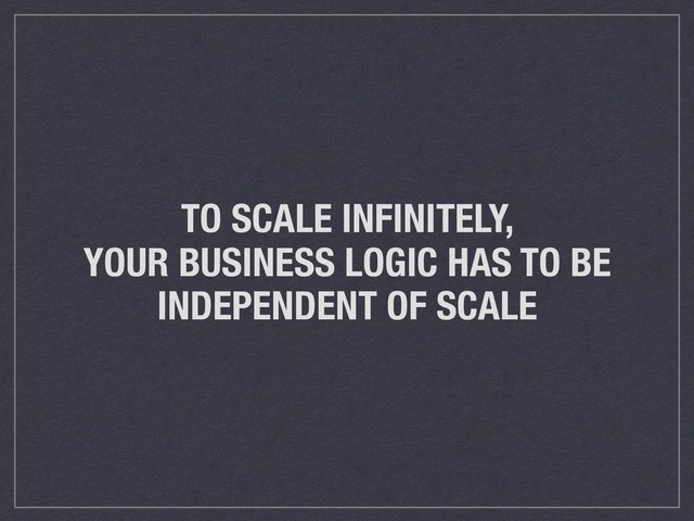 TO SCALE INFINITELY,
YOUR BUSINESS LOGIC HAS TO BE
INDEPENDENT OF SCALE
