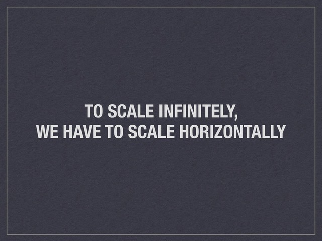 TO SCALE INFINITELY,
WE HAVE TO SCALE HORIZONTALLY
