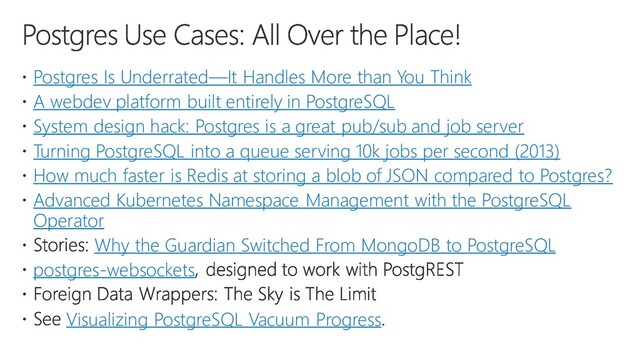 Postgres Is Underrated—It Handles More than You Think
A webdev platform built entirely in PostgreSQL
System design hack: Postgres is a great pub/sub and job server
Turning PostgreSQL into a queue serving 10k jobs per second (2013)
How much faster is Redis at storing a blob of JSON compared to Postgres?
Advanced Kubernetes Namespace Management with the PostgreSQL
Operator
Why the Guardian Switched From MongoDB to PostgreSQL
postgres-websockets
Visualizing PostgreSQL Vacuum Progress
