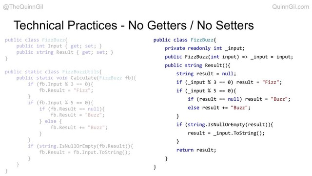 Technical Practices - No Getters / No Setters
public class FizzBuzz{
private readonly int _input;
public FizzBuzz(int input) => _input = input;
public string Result(){
string result = null;
if (_input % 3 == 0) result = "Fizz";
if (_input % 5 == 0){
if (result == null) result = "Buzz";
else result += "Buzz";
}
if (string.IsNullOrEmpty(result)){
result = _input.ToString();
}
return result;
}
}
public class FizzBuzz{
public int Input { get; set; }
public string Result { get; set; }
}
public static class FizzBuzzUtils{
public static void Calculate(FizzBuzz fb){
if (fb.Input % 3 == 0){
fb.Result = "Fizz";
}
if (fb.Input % 5 == 0){
if (fb.Result == null){
fb.Result = "Buzz";
} else {
fb.Result += "Buzz";
}
}
if (string.IsNullOrEmpty(fb.Result)){
fb.Result = fb.Input.ToString();
}
}
}
@TheQuinnGil QuinnGil.com
