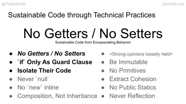 Sustainable Code through Technical Practices
No Getters / No Setters
@TheQuinnGil QuinnGil.com
● No Getters / No Setters
● `if` Only As Guard Clause
● Isolate Their Code
● Never `null`
● No `new` inline
● Composition, Not Inheritance
● <strong>
● Be Immutable
● No Primitives
● Extract Cohesion
● No Public Statics
● Never Reflection
Sustainable Code from Encapsulating Behavior
</strong>