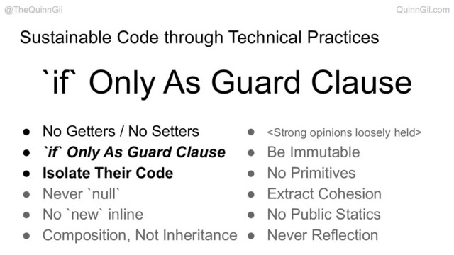 Sustainable Code through Technical Practices
`if` Only As Guard Clause
@TheQuinnGil QuinnGil.com
● No Getters / No Setters
● `if` Only As Guard Clause
● Isolate Their Code
● Never `null`
● No `new` inline
● Composition, Not Inheritance
● <strong>
● Be Immutable
● No Primitives
● Extract Cohesion
● No Public Statics
● Never Reflection
</strong>