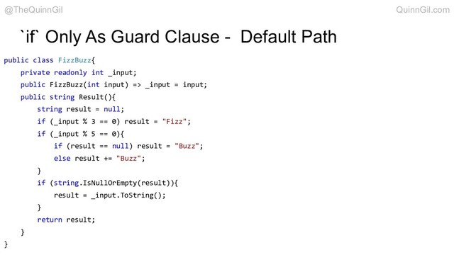 `if` Only As Guard Clause - Default Path
public class FizzBuzz{
private readonly int _input;
public FizzBuzz(int input) => _input = input;
public string Result(){
string result = null;
if (_input % 3 == 0) result = "Fizz";
if (_input % 5 == 0){
if (result == null) result = "Buzz";
else result += "Buzz";
}
if (string.IsNullOrEmpty(result)){
result = _input.ToString();
}
return result;
}
}
@TheQuinnGil QuinnGil.com

