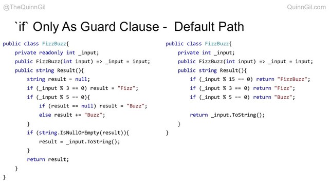 `if` Only As Guard Clause - Default Path
public class FizzBuzz{
private int _input;
public FizzBuzz(int input) => _input = input;
public string Result(){
if (_input % 15 == 0) return "FizzBuzz";
if (_input % 3 == 0) return "Fizz";
if (_input % 5 == 0) return "Buzz";
return _input.ToString();
}
}
public class FizzBuzz{
private readonly int _input;
public FizzBuzz(int input) => _input = input;
public string Result(){
string result = null;
if (_input % 3 == 0) result = "Fizz";
if (_input % 5 == 0){
if (result == null) result = "Buzz";
else result += "Buzz";
}
if (string.IsNullOrEmpty(result)){
result = _input.ToString();
}
return result;
}
}
@TheQuinnGil QuinnGil.com
