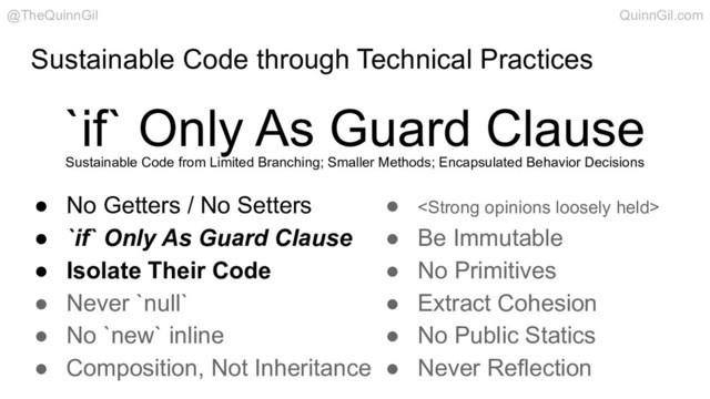 Sustainable Code through Technical Practices
`if` Only As Guard Clause
@TheQuinnGil QuinnGil.com
● No Getters / No Setters
● `if` Only As Guard Clause
● Isolate Their Code
● Never `null`
● No `new` inline
● Composition, Not Inheritance
● <strong>
● Be Immutable
● No Primitives
● Extract Cohesion
● No Public Statics
● Never Reflection
Sustainable Code from Limited Branching; Smaller Methods; Encapsulated Behavior Decisions
</strong>