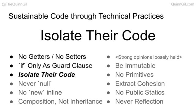 Sustainable Code through Technical Practices
Isolate Their Code
@TheQuinnGil QuinnGil.com
● No Getters / No Setters
● `if` Only As Guard Clause
● Isolate Their Code
● Never `null`
● No `new` inline
● Composition, Not Inheritance
● <strong>
● Be Immutable
● No Primitives
● Extract Cohesion
● No Public Statics
● Never Reflection
</strong>