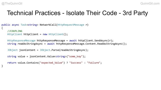 Technical Practices - Isolate Their Code - 3rd Party
public async Task NetworkCall(HttpRequestMessage r)
{
//COUPLING
HttpClient httpClient = new HttpClient();
HttpResponseMessage httpResponseMessage = await httpClient.SendAsync(r);
string readAsStringAsync = await httpResponseMessage.Content.ReadAsStringAsync();
JObject jsonContent = JObject.Parse(readAsStringAsync);
string value = jsonContent.Value("some_key");
return value.Contains("expected_Value") ? "Success" : "Failure";
}
@TheQuinnGil QuinnGil.com
