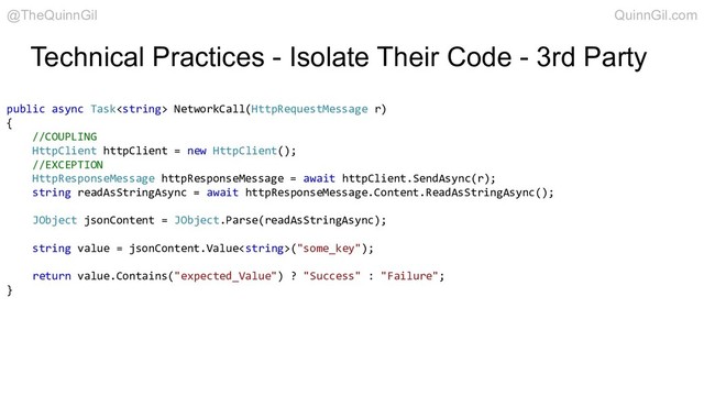 Technical Practices - Isolate Their Code - 3rd Party
public async Task NetworkCall(HttpRequestMessage r)
{
//COUPLING
HttpClient httpClient = new HttpClient();
//EXCEPTION
HttpResponseMessage httpResponseMessage = await httpClient.SendAsync(r);
string readAsStringAsync = await httpResponseMessage.Content.ReadAsStringAsync();
JObject jsonContent = JObject.Parse(readAsStringAsync);
string value = jsonContent.Value("some_key");
return value.Contains("expected_Value") ? "Success" : "Failure";
}
@TheQuinnGil QuinnGil.com
