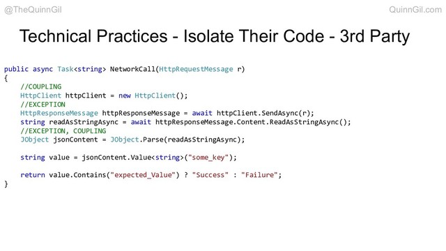 Technical Practices - Isolate Their Code - 3rd Party
public async Task NetworkCall(HttpRequestMessage r)
{
//COUPLING
HttpClient httpClient = new HttpClient();
//EXCEPTION
HttpResponseMessage httpResponseMessage = await httpClient.SendAsync(r);
string readAsStringAsync = await httpResponseMessage.Content.ReadAsStringAsync();
//EXCEPTION, COUPLING
JObject jsonContent = JObject.Parse(readAsStringAsync);
string value = jsonContent.Value("some_key");
return value.Contains("expected_Value") ? "Success" : "Failure";
}
@TheQuinnGil QuinnGil.com
