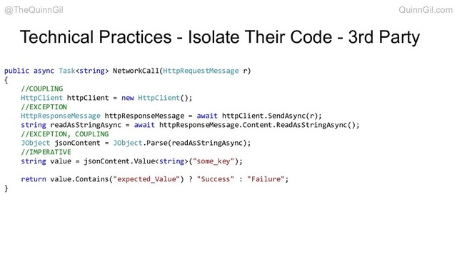 Technical Practices - Isolate Their Code - 3rd Party
public async Task NetworkCall(HttpRequestMessage r)
{
//COUPLING
HttpClient httpClient = new HttpClient();
//EXCEPTION
HttpResponseMessage httpResponseMessage = await httpClient.SendAsync(r);
string readAsStringAsync = await httpResponseMessage.Content.ReadAsStringAsync();
//EXCEPTION, COUPLING
JObject jsonContent = JObject.Parse(readAsStringAsync);
//IMPERATIVE
string value = jsonContent.Value("some_key");
return value.Contains("expected_Value") ? "Success" : "Failure";
}
@TheQuinnGil QuinnGil.com
