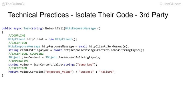 Technical Practices - Isolate Their Code - 3rd Party
public async Task NetworkCall(HttpRequestMessage r)
{
//COUPLING
HttpClient httpClient = new HttpClient();
//EXCEPTION
HttpResponseMessage httpResponseMessage = await httpClient.SendAsync(r);
string readAsStringAsync = await httpResponseMessage.Content.ReadAsStringAsync();
//EXCEPTION, COUPLING
JObject jsonContent = JObject.Parse(readAsStringAsync);
//IMPERATIVE
string value = jsonContent.Value("some_key");
//EXCEPTION
return value.Contains("expected_Value") ? "Success" : "Failure";
}
@TheQuinnGil QuinnGil.com
