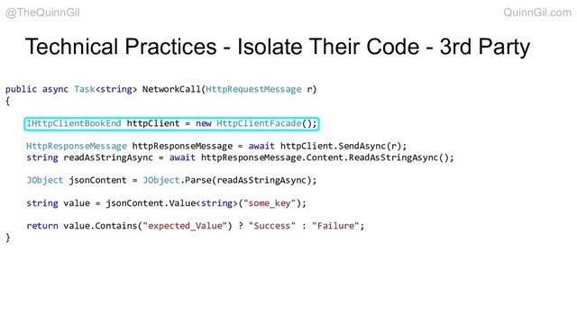 Technical Practices - Isolate Their Code - 3rd Party
public async Task NetworkCall(HttpRequestMessage r)
{
IHttpClientBookEnd httpClient = new HttpClientFacade();
HttpResponseMessage httpResponseMessage = await httpClient.SendAsync(r);
string readAsStringAsync = await httpResponseMessage.Content.ReadAsStringAsync();
JObject jsonContent = JObject.Parse(readAsStringAsync);
string value = jsonContent.Value("some_key");
return value.Contains("expected_Value") ? "Success" : "Failure";
}
@TheQuinnGil QuinnGil.com
