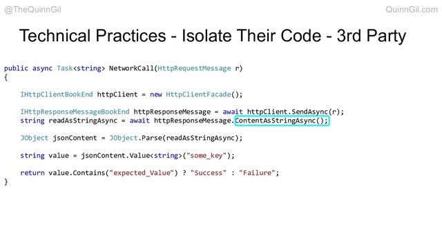 Technical Practices - Isolate Their Code - 3rd Party
public async Task NetworkCall(HttpRequestMessage r)
{
IHttpClientBookEnd httpClient = new HttpClientFacade();
IHttpResponseMessageBookEnd httpResponseMessage = await httpClient.SendAsync(r);
string readAsStringAsync = await httpResponseMessage.ContentAsStringAsync();
JObject jsonContent = JObject.Parse(readAsStringAsync);
string value = jsonContent.Value("some_key");
return value.Contains("expected_Value") ? "Success" : "Failure";
}
@TheQuinnGil QuinnGil.com
