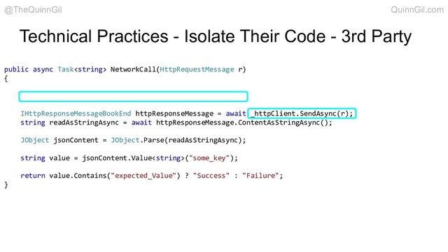 Technical Practices - Isolate Their Code - 3rd Party
public async Task NetworkCall(HttpRequestMessage r)
{
IHttpResponseMessageBookEnd httpResponseMessage = await _httpClient.SendAsync(r);
string readAsStringAsync = await httpResponseMessage.ContentAsStringAsync();
JObject jsonContent = JObject.Parse(readAsStringAsync);
string value = jsonContent.Value("some_key");
return value.Contains("expected_Value") ? "Success" : "Failure";
}
@TheQuinnGil QuinnGil.com
