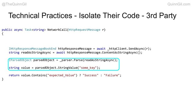 Technical Practices - Isolate Their Code - 3rd Party
public async Task NetworkCall(HttpRequestMessage r)
{
IHttpResponseMessageBookEnd httpResponseMessage = await _httpClient.SendAsync(r);
string readAsStringAsync = await httpResponseMessage.ContentAsStringAsync();
IParsedObject parsedObject = _parser.Parse(readAsStringAsync);
string value = parsedObject.StringValue("some_key");
return value.Contains("expected_Value") ? "Success" : "Failure";
}
@TheQuinnGil QuinnGil.com
