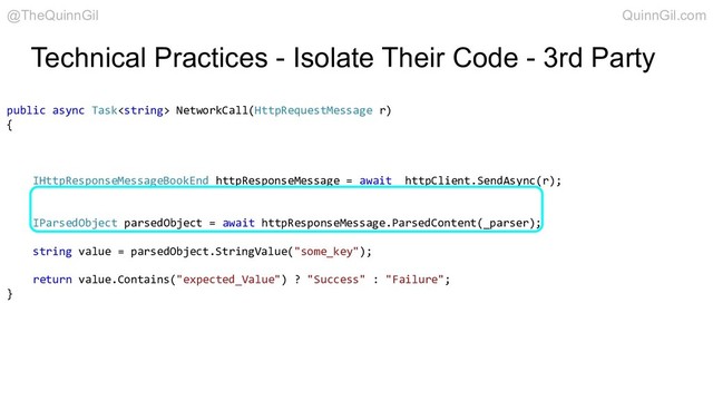 Technical Practices - Isolate Their Code - 3rd Party
public async Task NetworkCall(HttpRequestMessage r)
{
IHttpResponseMessageBookEnd httpResponseMessage = await _httpClient.SendAsync(r);
IParsedObject parsedObject = await httpResponseMessage.ParsedContent(_parser);
string value = parsedObject.StringValue("some_key");
return value.Contains("expected_Value") ? "Success" : "Failure";
}
@TheQuinnGil QuinnGil.com
