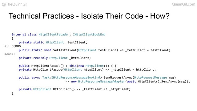 Technical Practices - Isolate Their Code - How?
internal class HttpClientFacade : IHttpClientBookEnd
{
private static HttpClient _testClient;
#if DEBUG
public static void SetTestClient(HttpClient testClient) => _testClient = testClient;
#endif
private readonly HttpClient _httpClient;
public HttpClientFacade() : this(new HttpClient()) { }
private HttpClientFacade(HttpClient httpClient) => _httpClient = httpClient;
public async Task SendRequestAsync(HttpRequestMessage msg)
=> new HttpResponseMessageAdapter(await HttpClient().SendAsync(msg));
private HttpClient HttpClient() => _testClient ?? _httpClient;
}
@TheQuinnGil QuinnGil.com
