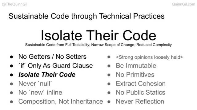 Sustainable Code through Technical Practices
Isolate Their Code
@TheQuinnGil QuinnGil.com
● No Getters / No Setters
● `if` Only As Guard Clause
● Isolate Their Code
● Never `null`
● No `new` inline
● Composition, Not Inheritance
● <strong>
● Be Immutable
● No Primitives
● Extract Cohesion
● No Public Statics
● Never Reflection
Sustainable Code from Full Testability; Narrow Scope of Change; Reduced Complexity
</strong>