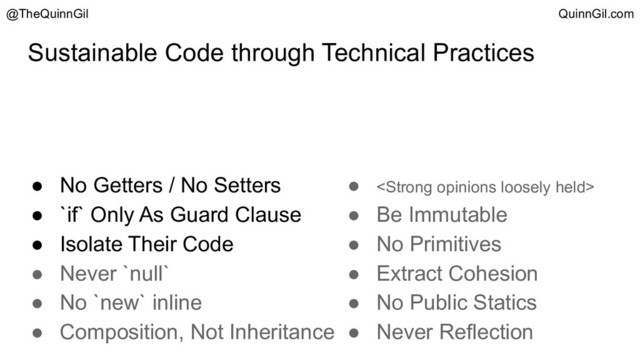 Sustainable Code through Technical Practices
@TheQuinnGil QuinnGil.com
● No Getters / No Setters
● `if` Only As Guard Clause
● Isolate Their Code
● Never `null`
● No `new` inline
● Composition, Not Inheritance
● <strong>
● Be Immutable
● No Primitives
● Extract Cohesion
● No Public Statics
● Never Reflection
</strong>