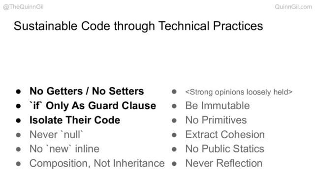 Sustainable Code through Technical Practices
@TheQuinnGil QuinnGil.com
● No Getters / No Setters
● `if` Only As Guard Clause
● Isolate Their Code
● Never `null`
● No `new` inline
● Composition, Not Inheritance
● <strong>
● Be Immutable
● No Primitives
● Extract Cohesion
● No Public Statics
● Never Reflection
</strong>