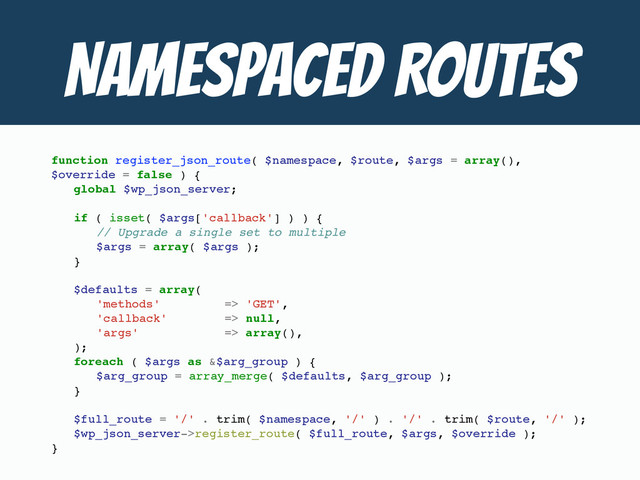 NAMESPACED ROUTES
function register_json_route( $namespace, $route, $args = array(),
$override = false ) {
global $wp_json_server;
if ( isset( $args['callback'] ) ) {
// Upgrade a single set to multiple
$args = array( $args );
}
$defaults = array(
'methods' => 'GET',
'callback' => null,
'args' => array(),
);
foreach ( $args as &$arg_group ) {
$arg_group = array_merge( $defaults, $arg_group );
}
$full_route = '/' . trim( $namespace, '/' ) . '/' . trim( $route, '/' );
$wp_json_server->register_route( $full_route, $args, $override );
}
