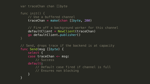 var traceChan chan []byte
!
func init() {
// Use a buffered channel
traceChan = make(chan []byte, 200)
!
// Fire off a background worker for this channel
defaultClient = NewClient(traceChan)
go defaultClient.publisher()
}
!
// Send, drops trace if the backend is at capacity
func Send(msg []byte) {
select {
case traceChan <- msg:
// Success
default:
// Default case fired if channel is full
// Ensures non blocking
}
}
