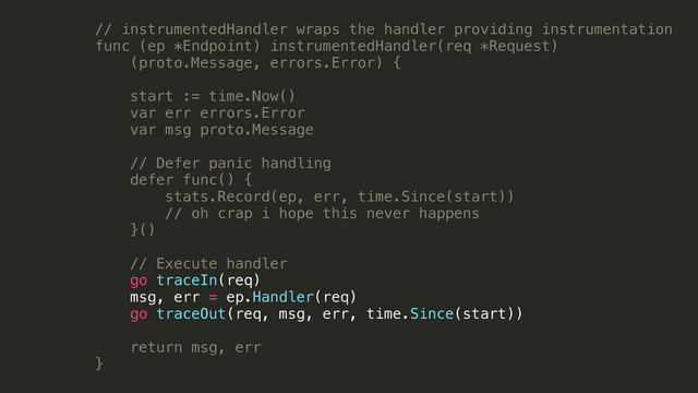 // instrumentedHandler wraps the handler providing instrumentation
func (ep *Endpoint) instrumentedHandler(req *Request)
(proto.Message, errors.Error) {
!
start := time.Now()
var err errors.Error
var msg proto.Message
!
// Defer panic handling
defer func() {
stats.Record(ep, err, time.Since(start))
// oh crap i hope this never happens
}()
!
// Execute handler
go traceIn(req)
msg, err = ep.Handler(req)
go traceOut(req, msg, err, time.Since(start))
return msg, err
}
