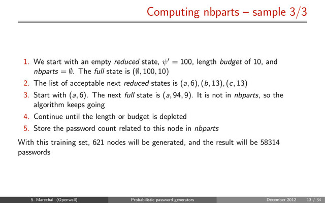 Computing nbparts – sample 3/3
1. We start with an empty reduced state, ψ = 100, length budget of 10, and
nbparts = ∅. The full state is (∅, 100, 10)
2. The list of acceptable next reduced states is (a, 6), (b, 13), (c, 13)
3. Start with (a, 6). The next full state is (a, 94, 9). It is not in nbparts, so the
algorithm keeps going
4. Continue until the length or budget is depleted
5. Store the password count related to this node in nbparts
With this training set, 621 nodes will be generated, and the result will be 58314
passwords
S. Marechal (Openwall) Probabilistic password generators December 2012 13 / 34
