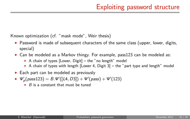 Exploiting password structure
Known optimization (cf. ”mask mode”, Weir thesis)
Password is made of subsequent characters of the same class (upper, lower, digits,
special)
Can be modeled as a Markov thingy. For example, pass123 can be modeled as:
A chain of types [Lower, Digit] – the ”no length” model
A chain of types with length [Lower 4, Digit 3] – the ”part type and length” model
Each part can be modeled as previously
Ψp
(pass123) = B.Ψ ([L4, D3]) + Ψ (pass) + Ψ (123)
B is a constant that must be tuned
S. Marechal (Openwall) Probabilistic password generators December 2012 15 / 34
