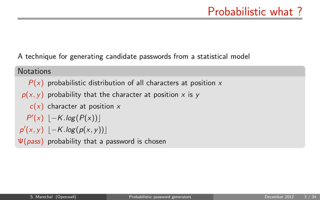 Probabilistic what ?
A technique for generating candidate passwords from a statistical model
Notations
P(x) probabilistic distribution of all characters at position x
p(x, y) probability that the character at position x is y
c(x) character at position x
P (x) −K.log(P(x))
p (x, y) −K.log(p(x, y))
Ψ(pass) probability that a password is chosen
S. Marechal (Openwall) Probabilistic password generators December 2012 3 / 34
