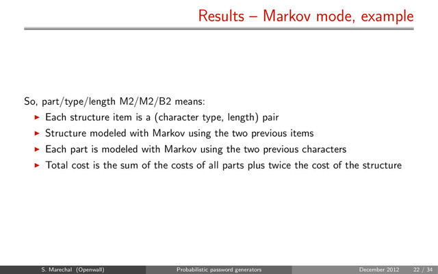 Results – Markov mode, example
So, part/type/length M2/M2/B2 means:
Each structure item is a (character type, length) pair
Structure modeled with Markov using the two previous items
Each part is modeled with Markov using the two previous characters
Total cost is the sum of the costs of all parts plus twice the cost of the structure
S. Marechal (Openwall) Probabilistic password generators December 2012 22 / 34
