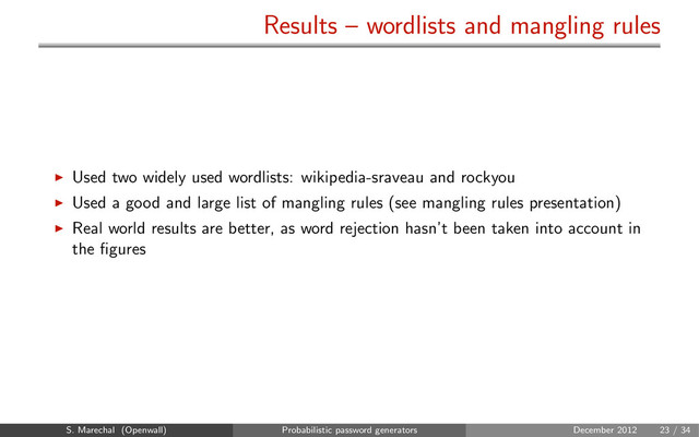 Results – wordlists and mangling rules
Used two widely used wordlists: wikipedia-sraveau and rockyou
Used a good and large list of mangling rules (see mangling rules presentation)
Real world results are better, as word rejection hasn’t been taken into account in
the ﬁgures
S. Marechal (Openwall) Probabilistic password generators December 2012 23 / 34
