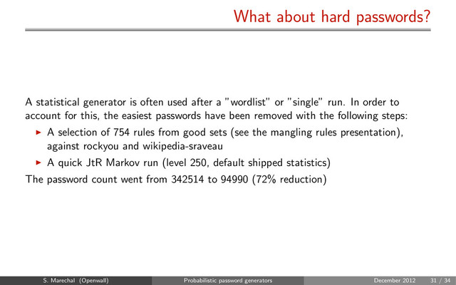 What about hard passwords?
A statistical generator is often used after a ”wordlist” or ”single” run. In order to
account for this, the easiest passwords have been removed with the following steps:
A selection of 754 rules from good sets (see the mangling rules presentation),
against rockyou and wikipedia-sraveau
A quick JtR Markov run (level 250, default shipped statistics)
The password count went from 342514 to 94990 (72% reduction)
S. Marechal (Openwall) Probabilistic password generators December 2012 31 / 34
