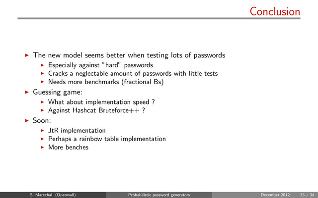 Conclusion
The new model seems better when testing lots of passwords
Especially against ”hard” passwords
Cracks a neglectable amount of passwords with little tests
Needs more benchmarks (fractional Bs)
Guessing game:
What about implementation speed ?
Against Hashcat Bruteforce++ ?
Soon:
JtR implementation
Perhaps a rainbow table implementation
More benches
S. Marechal (Openwall) Probabilistic password generators December 2012 33 / 34
