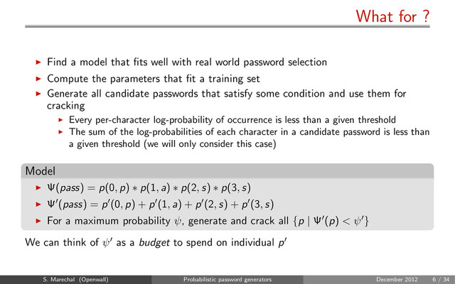 What for ?
Find a model that ﬁts well with real world password selection
Compute the parameters that ﬁt a training set
Generate all candidate passwords that satisfy some condition and use them for
cracking
Every per-character log-probability of occurrence is less than a given threshold
The sum of the log-probabilities of each character in a candidate password is less than
a given threshold (we will only consider this case)
Model
Ψ(pass) = p(0, p) ∗ p(1, a) ∗ p(2, s) ∗ p(3, s)
Ψ (pass) = p (0, p) + p (1, a) + p (2, s) + p (3, s)
For a maximum probability ψ, generate and crack all {p | Ψ (p) < ψ }
We can think of ψ as a budget to spend on individual p
S. Marechal (Openwall) Probabilistic password generators December 2012 6 / 34
