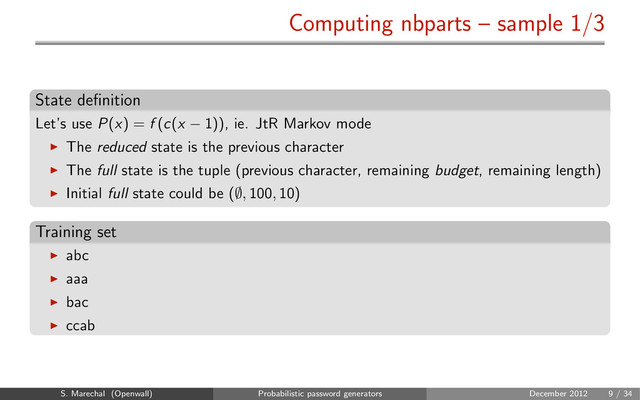 Computing nbparts – sample 1/3
State deﬁnition
Let’s use P(x) = f (c(x − 1)), ie. JtR Markov mode
The reduced state is the previous character
The full state is the tuple (previous character, remaining budget, remaining length)
Initial full state could be (∅, 100, 10)
Training set
abc
aaa
bac
ccab
S. Marechal (Openwall) Probabilistic password generators December 2012 9 / 34
