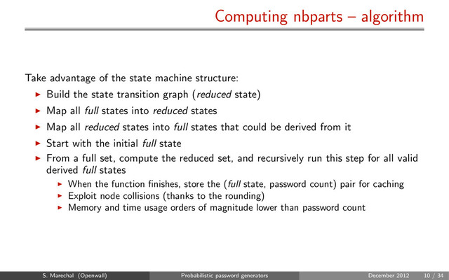 Computing nbparts – algorithm
Take advantage of the state machine structure:
Build the state transition graph (reduced state)
Map all full states into reduced states
Map all reduced states into full states that could be derived from it
Start with the initial full state
From a full set, compute the reduced set, and recursively run this step for all valid
derived full states
When the function ﬁnishes, store the (full state, password count) pair for caching
Exploit node collisions (thanks to the rounding)
Memory and time usage orders of magnitude lower than password count
S. Marechal (Openwall) Probabilistic password generators December 2012 10 / 34

