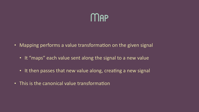 Map
• Mapping	  performs	  a	  value	  transforma'on	  on	  the	  given	  signal	  
• It	  “maps”	  each	  value	  sent	  along	  the	  signal	  to	  a	  new	  value	  
• It	  then	  passes	  that	  new	  value	  along,	  crea'ng	  a	  new	  signal	  
• This	  is	  the	  canonical	  value	  transforma'on
