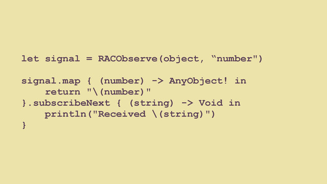 let signal = RACObserve(object, “number")
signal.map { (number) -> AnyObject! in
return "\(number)"
}.subscribeNext { (string) -> Void in
println("Received \(string)")
}
