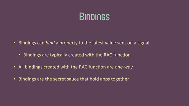 Bindings
• Bindings	  can	  bind	  a	  property	  to	  the	  latest	  value	  sent	  on	  a	  signal	  
• Bindings	  are	  typically	  created	  with	  the	  RAC	  func'on	  
• All	  bindings	  created	  with	  the	  RAC	  func'on	  are	  one-­‐way	  
• Bindings	  are	  the	  secret	  sauce	  that	  hold	  apps	  together
