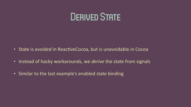 Derived State
• State	  is	  avoided	  in	  Reac'veCocoa,	  but	  is	  unavoidable	  in	  Cocoa	  
• Instead	  of	  hacky	  workarounds,	  we	  derive	  the	  state	  from	  signals	  
• Similar	  to	  the	  last	  example’s	  enabled	  state	  binding
