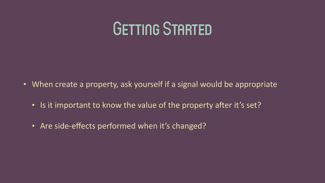 Getting Started
• When	  create	  a	  property,	  ask	  yourself	  if	  a	  signal	  would	  be	  appropriate	  
• Is	  it	  important	  to	  know	  the	  value	  of	  the	  property	  aGer	  it’s	  set?	  
• Are	  side-­‐eﬀects	  performed	  when	  it’s	  changed?
