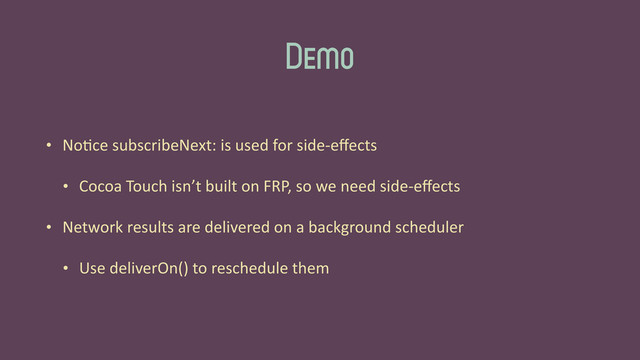 Demo
• No'ce	  subscribeNext:	  is	  used	  for	  side-­‐eﬀects	  
• Cocoa	  Touch	  isn’t	  built	  on	  FRP,	  so	  we	  need	  side-­‐eﬀects	  
• Network	  results	  are	  delivered	  on	  a	  background	  scheduler	  
• Use	  deliverOn()	  to	  reschedule	  them
