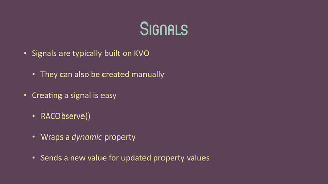 Signals
• Signals	  are	  typically	  built	  on	  KVO	  
• They	  can	  also	  be	  created	  manually	  
• Crea'ng	  a	  signal	  is	  easy	  
• RACObserve()	  
• Wraps	  a	  dynamic	  property	  
• Sends	  a	  new	  value	  for	  updated	  property	  values
