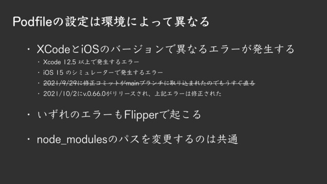 Podfileの設定は環境によって異なる
D XCodeとiOSのバージョンで異なるエラーが発生する
D Xcode 12.5 以上で発生するエラー
D iOS 15 のシミュレーターで発生するエラー
D 2021/9/29に修正コミットがmainブランチに取り込まれたのでもうすぐ直る
D 2021/10/2にv.0.66.0がリリースされ、上記エラーは修正された
D いずれのエラーもFlipperで起こる
D node_modulesのパスを変更するのは共通
