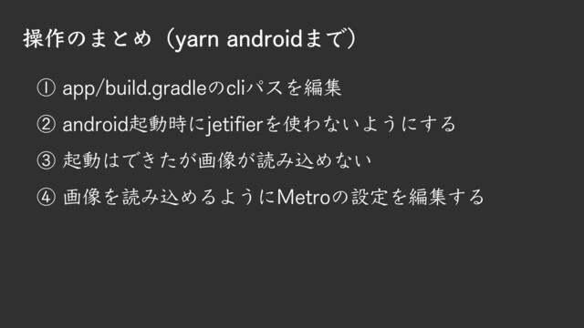操作のまとめ（yarn androidまで）
① app/build.gradleのcliパスを編集
② android起動時にjetifierを使わないようにする
③ 起動はできたが画像が読み込めない
④ 画像を読み込めるようにMetroの設定を編集する
