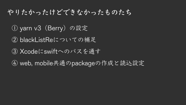 ① yarn v3（Berry）の設定
② blackListReについての補足
③ Xcodeにswiftへのパスを通す
④ web, mobile共通のpackageの作成と読込設定
やりたかったけどできなかったものたち

