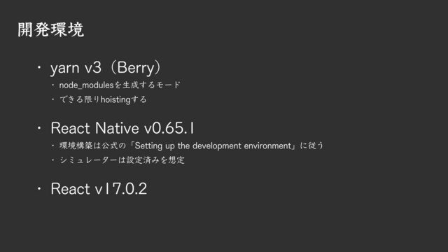開発環境
! node_modulesを生成するモード
! できる限りhoistingする
! yarn v3（Berry）
! React Native v0.65.1
! 環境構築は公式の「Setting up the development environment」に従う
! シミュレーターは設定済みを想定
! React v17.0.2

