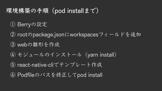 環境構築の手順（pod installまで）
① Berryの設定
② rootのpackage.jsonにworkspacesフィールドを追加
③ webの雛形を作成
④ モジュールのインストール（yarn install）
⑤ react-native-cliでテンプレート作成
⑥ Podfileのパスを修正してpod install

